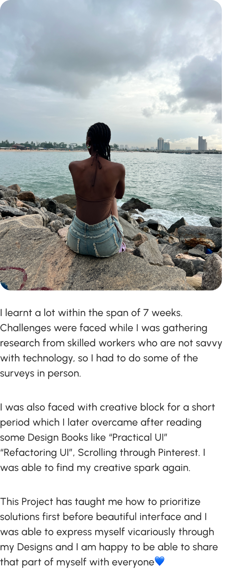 Reflections — Toyo sitting on rocks by the sea, looking out at the water. I learnt a lot within the span of 7 weeks. Challenges were faced while gathering research from skilled workers who are not savvy with technology, so I had to do some of the surveys in person. I was also faced with creative block for a short period which I later overcame after reading design books like Practical UI and Refactoring UI, and scrolling through Pinterest. This project has taught me how to prioritize solutions first before beautiful interface, and I was able to express myself vicariously through my designs.